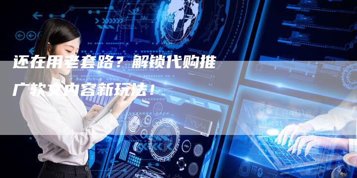 还在用老套路？解锁代购推广软文内容新玩法！