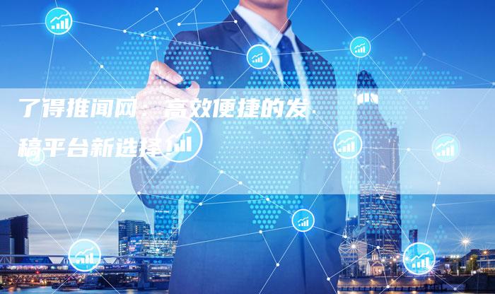 了得推闻网：高效便捷的发稿平台新选择！