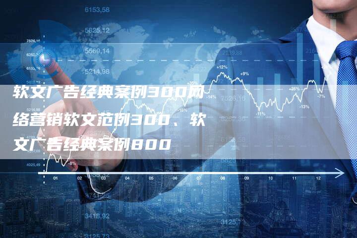 软文广告经典案例300网络营销软文范例300、软文广告经典案例800
