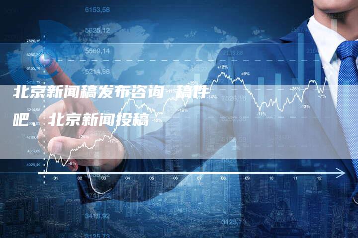 北京新闻稿发布咨询 稿件吧、北京新闻投稿