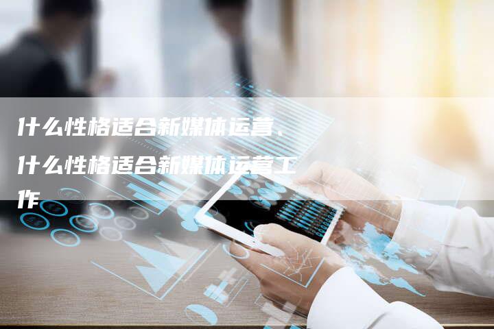 什么性格适合新媒体运营、什么性格适合新媒体运营工作