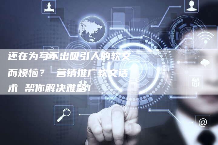 还在为写不出吸引人的软文而烦恼？ 营销推广软文话术 帮你解决难题！