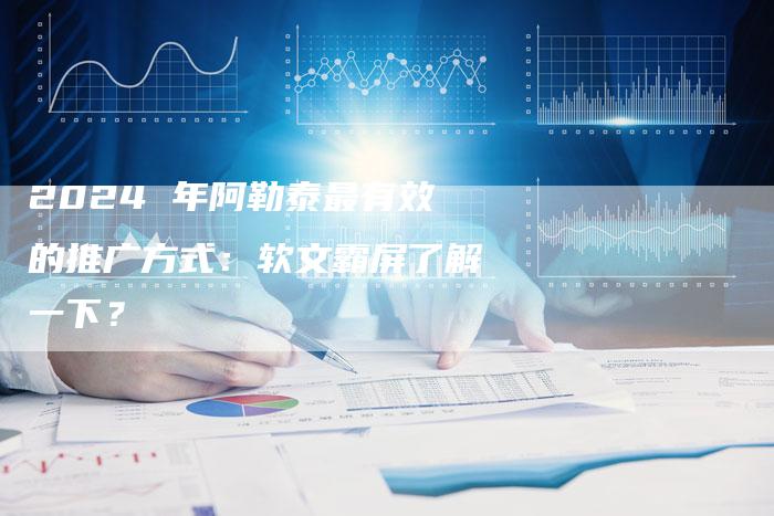 2024 年阿勒泰最有效的推广方式：软文霸屏了解一下？