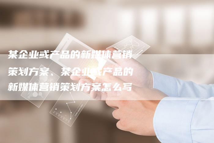 某企业或产品的新媒体营销策划方案、某企业或产品的新媒体营销策划方案怎么写