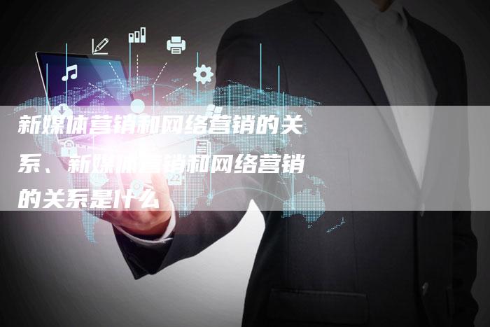 新媒体营销和网络营销的关系、新媒体营销和网络营销的关系是什么