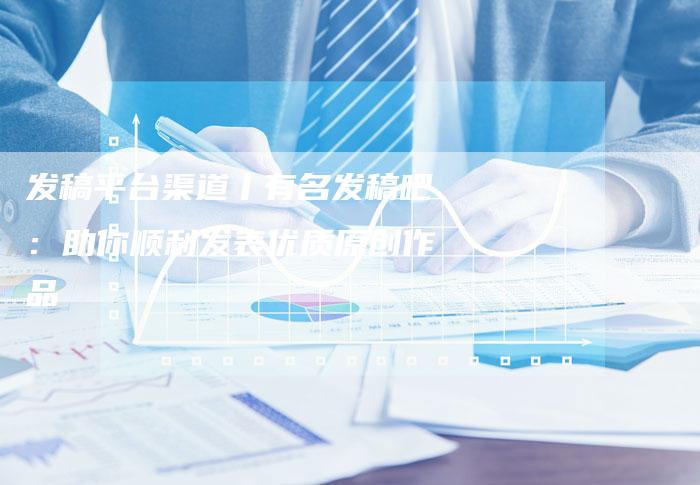 发稿平台渠道丨有名发稿吧：助你顺利发表优质原创作品