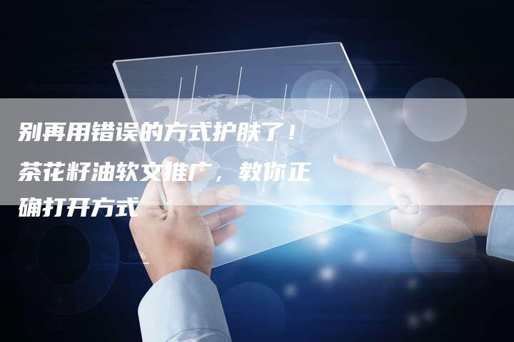别再用错误的方式护肤了！茶花籽油软文推广，教你正确打开方式