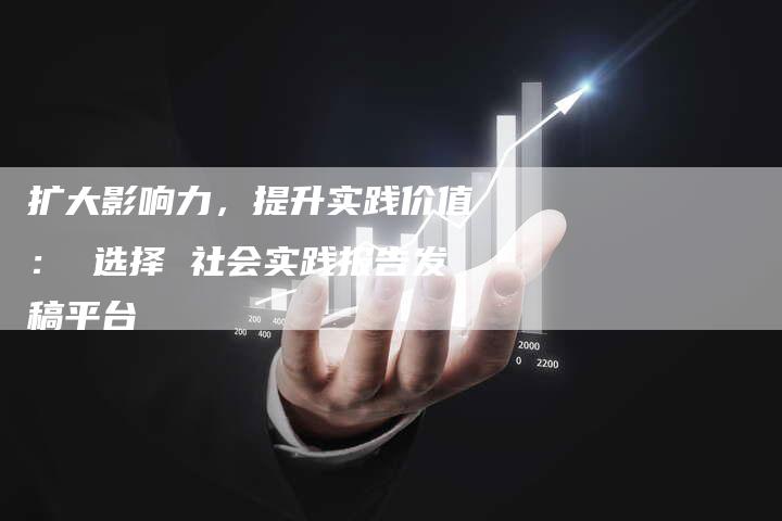 扩大影响力，提升实践价值： 选择 社会实践报告发稿平台