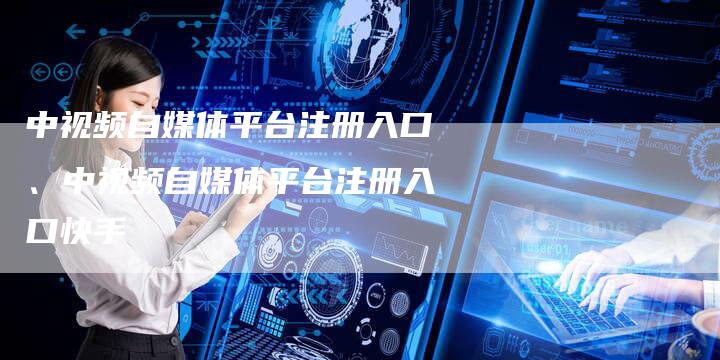 中视频自媒体平台注册入口、中视频自媒体平台注册入口快手