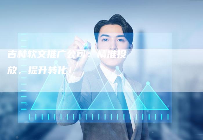 吉林软文推广公司：精准投放，提升转化！