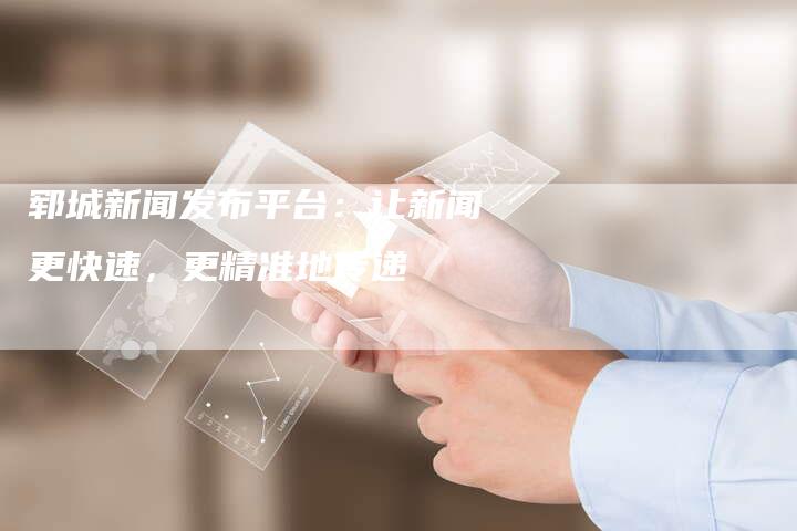 郓城新闻发布平台：让新闻更快速，更精准地传递
