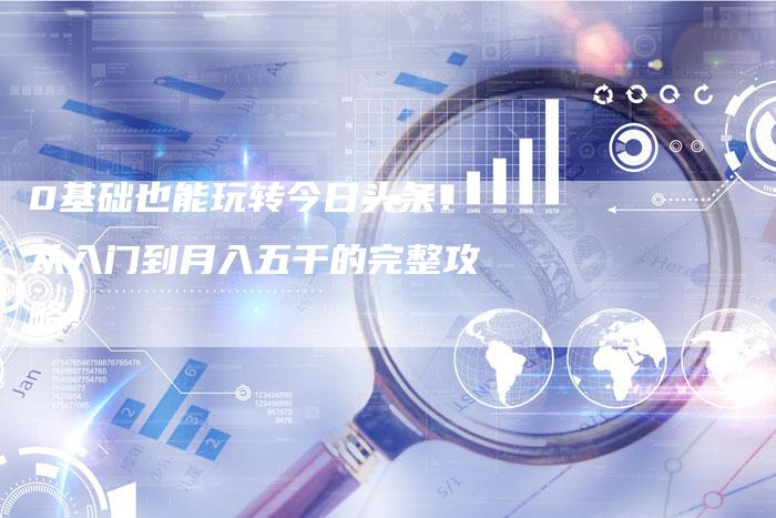 0基础也能玩转今日头条：从入门到月入五千的完整攻略！