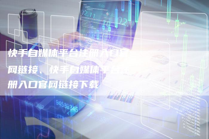 快手自媒体平台注册入口官网链接、快手自媒体平台注册入口官网链接下载