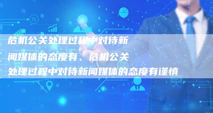 危机公关处理过程中对待新闻媒体的态度有、危机公关处理过程中对待新闻媒体的态度有谨慎