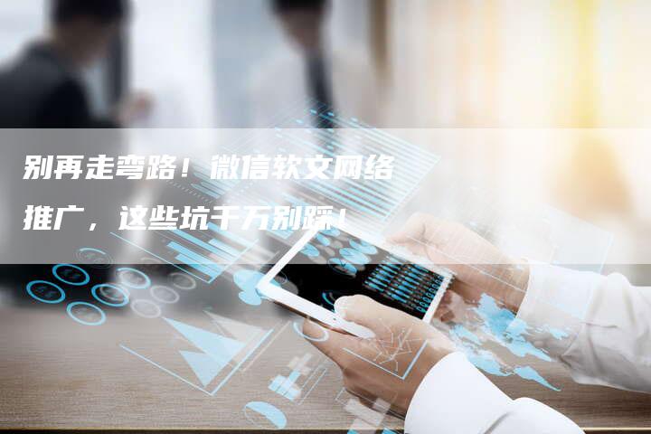 别再走弯路！微信软文网络推广，这些坑千万别踩！