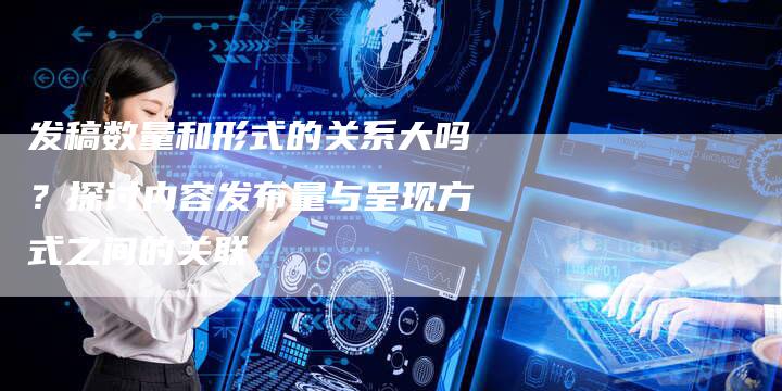 发稿数量和形式的关系大吗？探讨内容发布量与呈现方式之间的关联