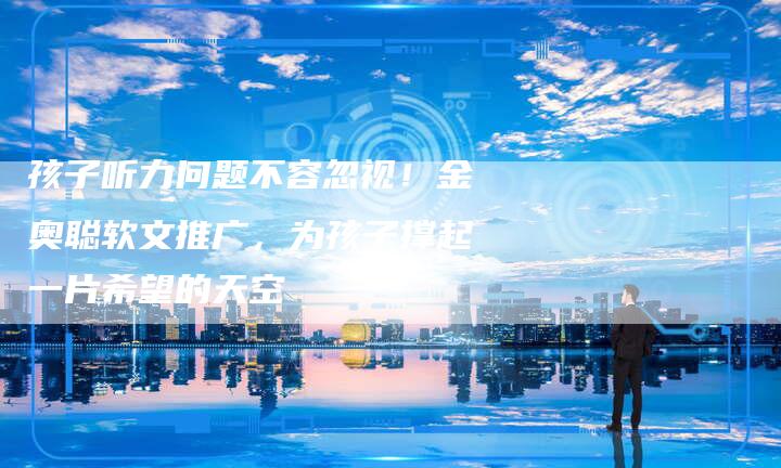 孩子听力问题不容忽视！金奥聪软文推广，为孩子撑起一片希望的天空