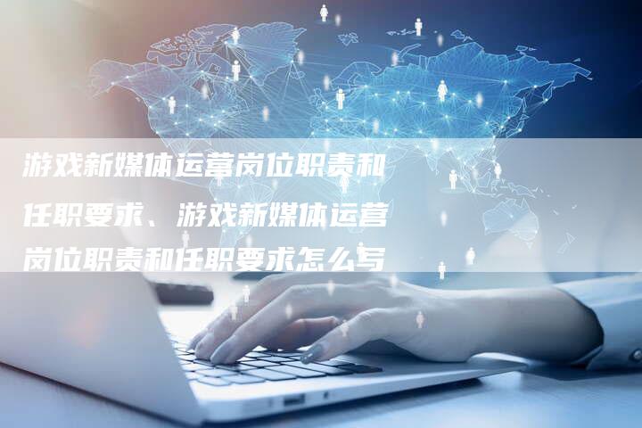 游戏新媒体运营岗位职责和任职要求、游戏新媒体运营岗位职责和任职要求怎么写