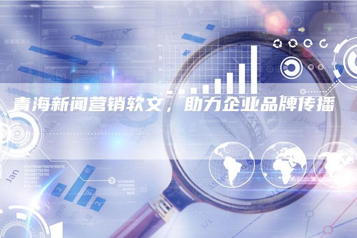 青海新闻营销软文，助力企业品牌传播