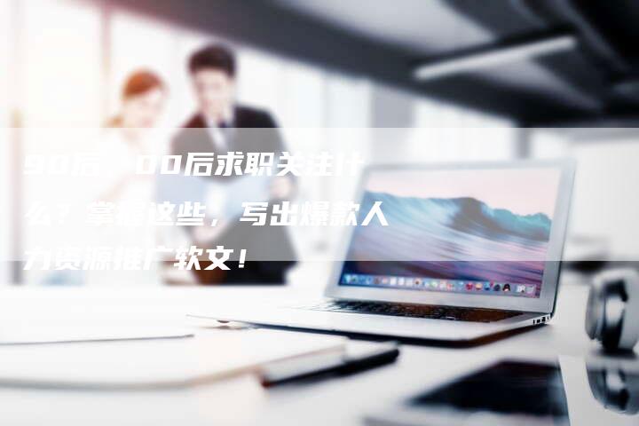 90后、00后求职关注什么？掌握这些，写出爆款人力资源推广软文！