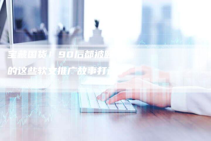 宝藏国货！90后都被颐莲的这些软文推广故事打动了