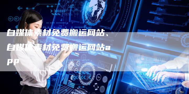 自媒体素材免费搬运网站、自媒体素材免费搬运网站app