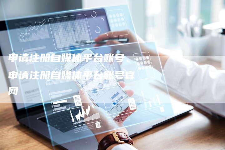 申请注册自媒体平台账号、申请注册自媒体平台账号官网